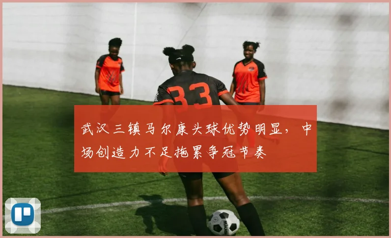 武汉三镇马尔康头球优势明显，中场创造力不足拖累争冠节奏