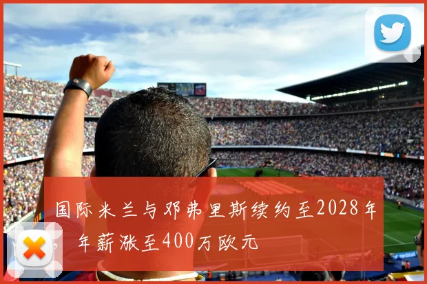 国际米兰与邓弗里斯续约至2028年，年薪涨至400万欧元