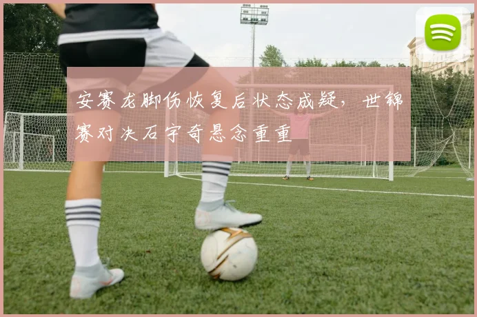 安赛龙脚伤恢复后状态成疑，世锦赛对决石宇奇悬念重重