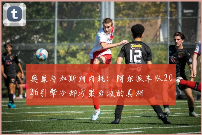 奥康与加斯利内耗：阿尔派车队2026引擎冷却方案分歧的真相