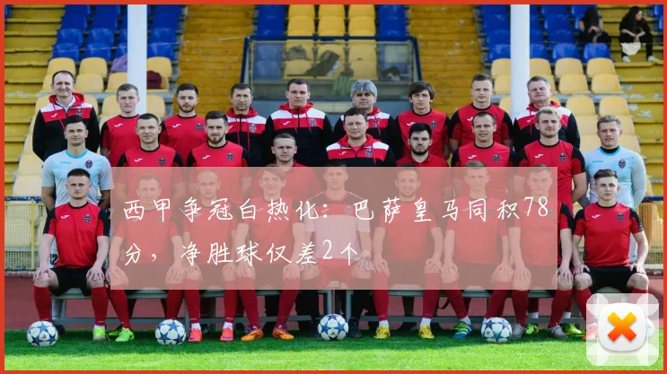西甲争冠白热化：巴萨皇马同积78分，净胜球仅差2个