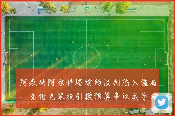 阿森纳阿尔特塔续约谈判陷入僵局，克伦克家族引援预算争议成导火索
