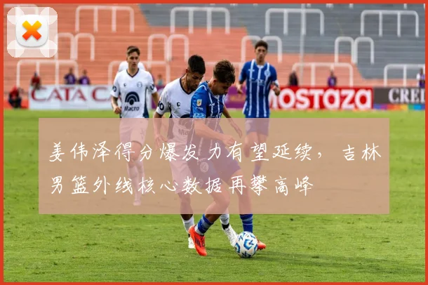 姜伟泽得分爆发力有望延续，吉林男篮外线核心数据再攀高峰