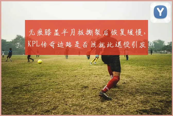 无痕膝盖半月板撕裂后恢复缓慢，KPL传奇边路是否该就此退役引发热议