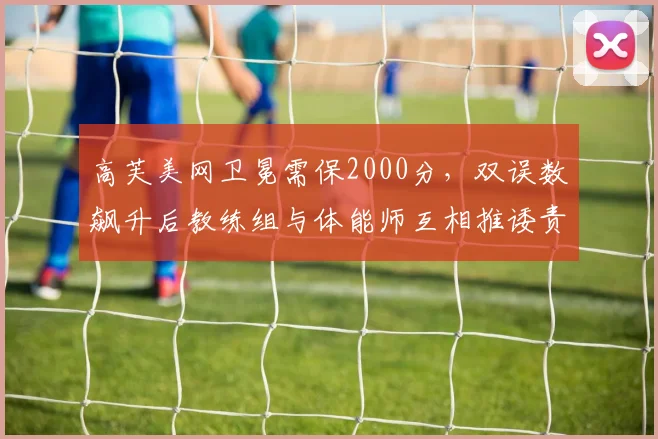 高芙美网卫冕需保2000分，双误数飙升后教练组与体能师互相推诿责任