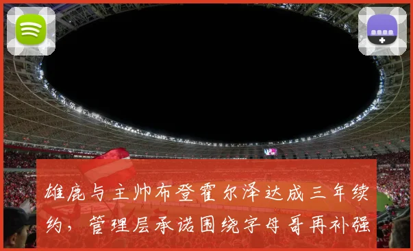 雄鹿与主帅布登霍尔泽达成三年续约，管理层承诺围绕字母哥再补强