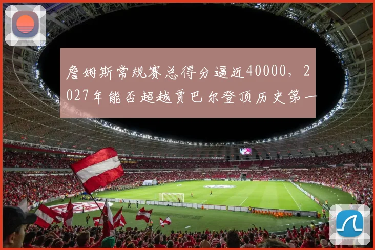 詹姆斯常规赛总得分逼近40000，2027年能否超越贾巴尔登顶历史第一？