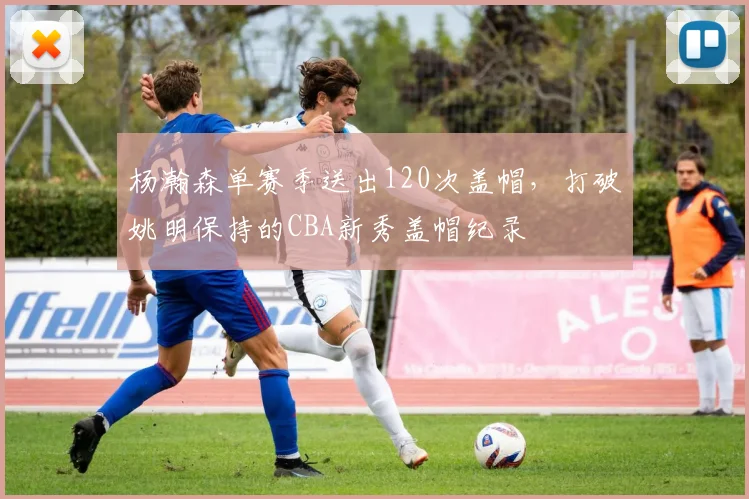 杨瀚森单赛季送出120次盖帽，打破姚明保持的CBA新秀盖帽纪录